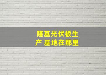 隆基光伏板生产 基地在那里